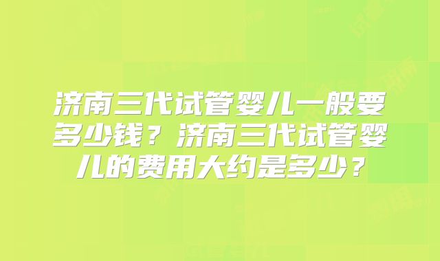 济南三代试管婴儿一般要多少钱？济南三代试管婴儿的费用大约是多少？