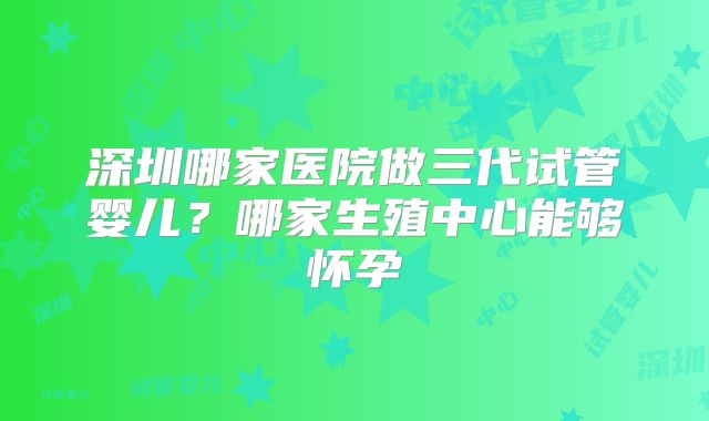 深圳哪家医院做三代试管婴儿？哪家生殖中心能够怀孕