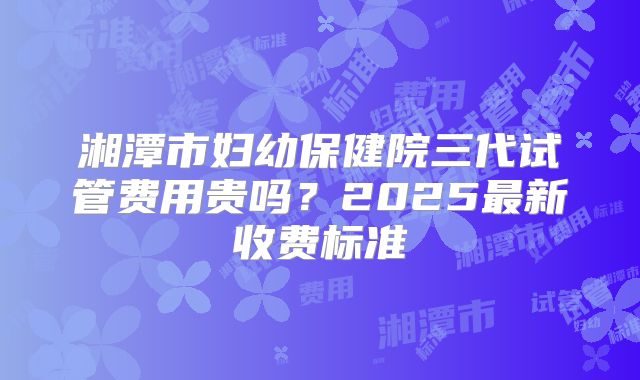 湘潭市妇幼保健院三代试管费用贵吗？2025最新收费标准