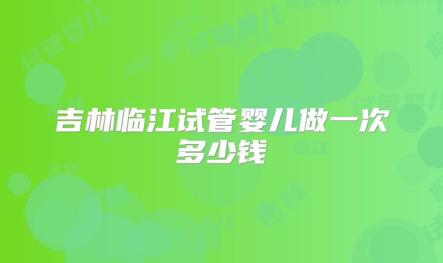吉林临江试管婴儿做一次多少钱