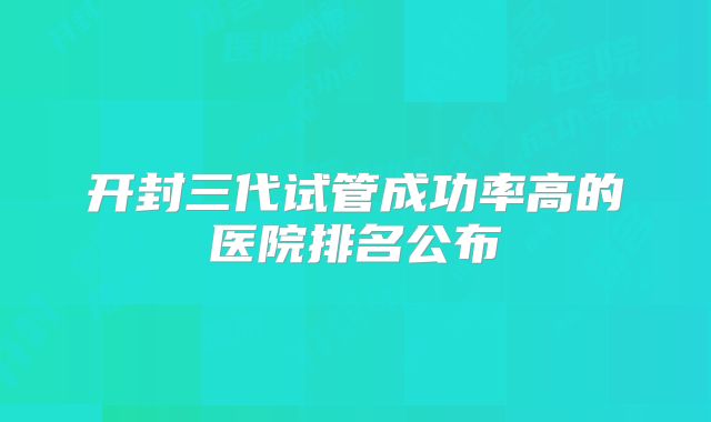 开封三代试管成功率高的医院排名公布