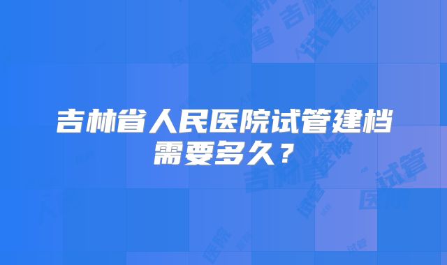 吉林省人民医院试管建档需要多久？