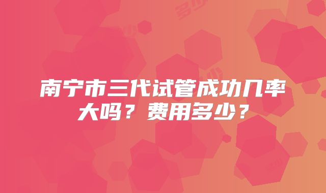 南宁市三代试管成功几率大吗？费用多少？