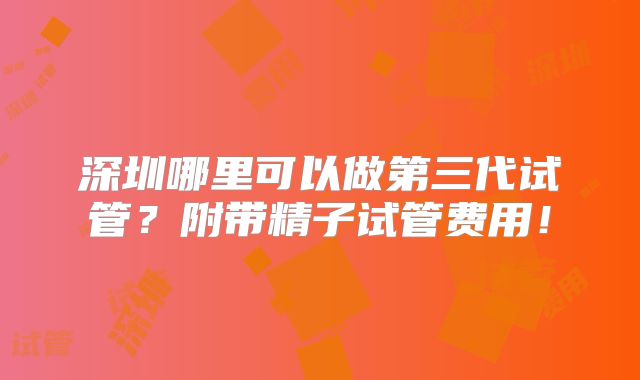 深圳哪里可以做第三代试管?附带精子试管费用!