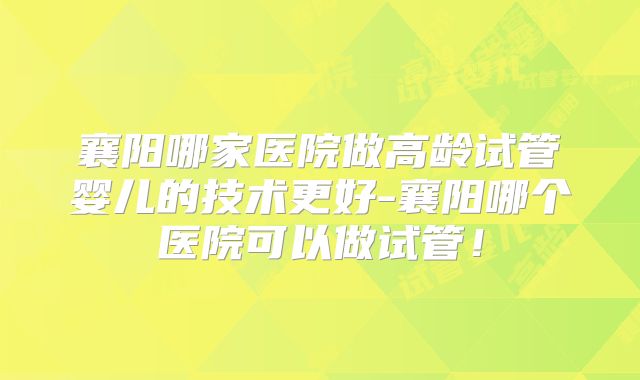襄阳哪家医院做高龄试管婴儿的技术更好-襄阳哪个医院可以做试管！