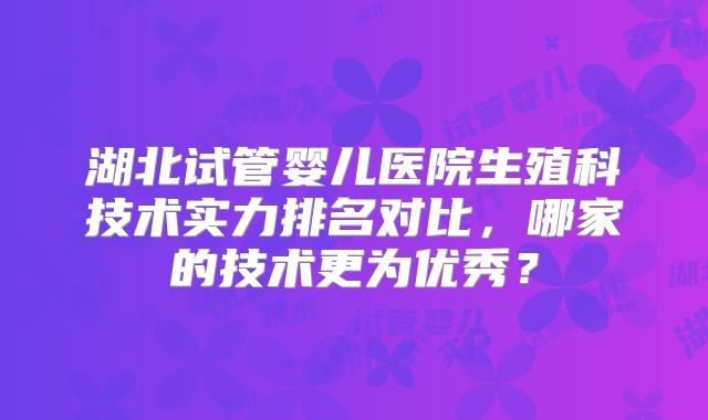 湖北试管婴儿医院生殖科技术实力排名对比，哪家的技术更为优秀？