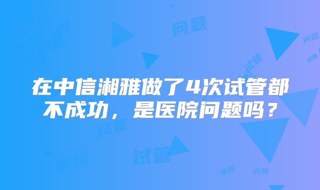 在中信湘雅做了4次试管都不成功，是医院问题吗？