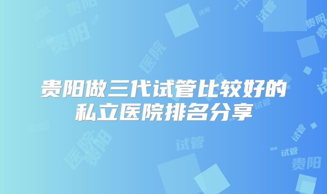 贵阳做三代试管比较好的私立医院排名分享