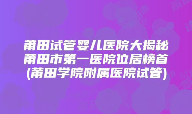 莆田试管婴儿医院大揭秘莆田市第一医院位居榜首(莆田学院附属医院试管)