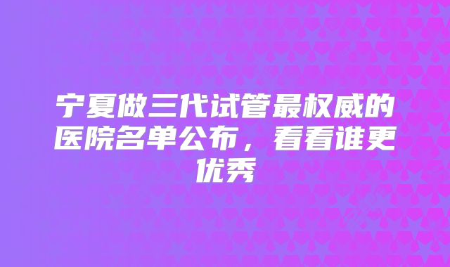 宁夏做三代试管最权威的医院名单公布,看看谁更优秀
