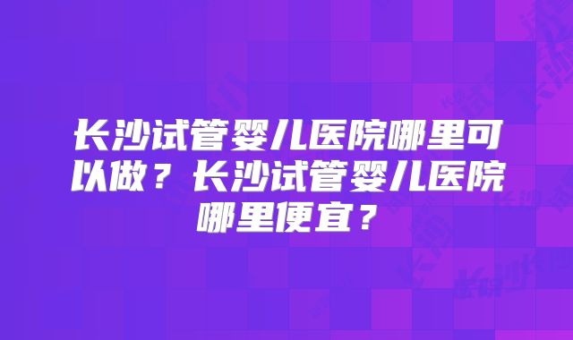 长沙试管婴儿医院哪里可以做?长沙试管婴儿医院哪里便宜?