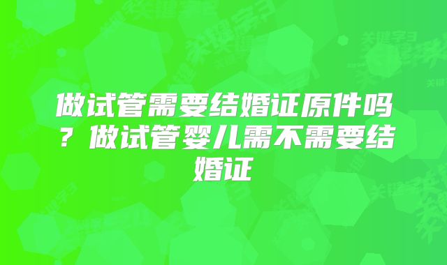做试管需要结婚证原件吗？做试管婴儿需不需要结婚证