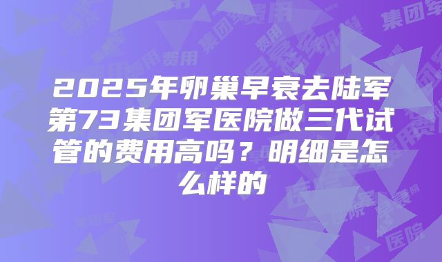 2025年卵巢早衰去陆军第73集团军医院做三代试管的费用高吗？明细是怎么样的