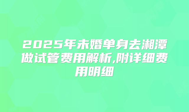 2025年未婚单身去湘潭做试管费用解析,附详细费用明细