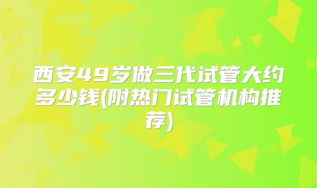 西安49岁做三代试管大约多少钱(附热门试管机构推荐)