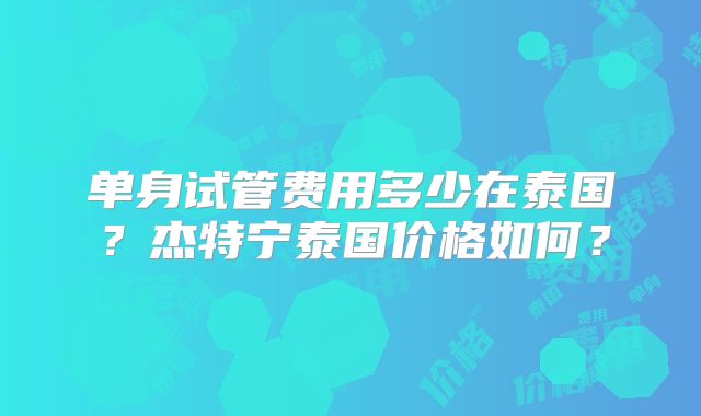 单身试管费用多少在泰国？杰特宁泰国价格如何？