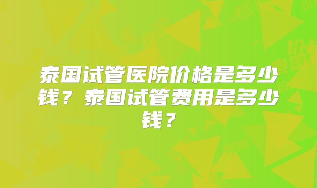 泰国试管医院价格是多少钱？泰国试管费用是多少钱？