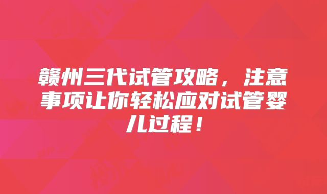 赣州三代试管攻略,注意事项让你轻松应对试管婴儿过程!