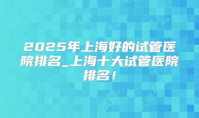 2025年上海好的试管医院排名_上海十大试管医院排名!