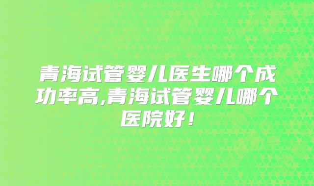 青海试管婴儿医生哪个成功率高,青海试管婴儿哪个医院好！