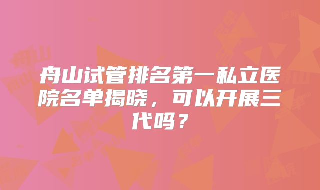 舟山试管排名第一私立医院名单揭晓，可以开展三代吗？