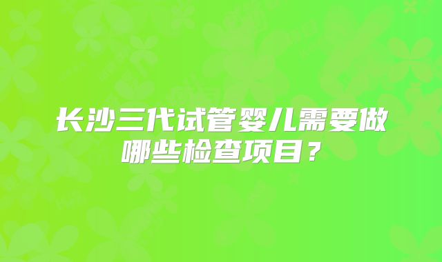 长沙三代试管婴儿需要做哪些检查项目？