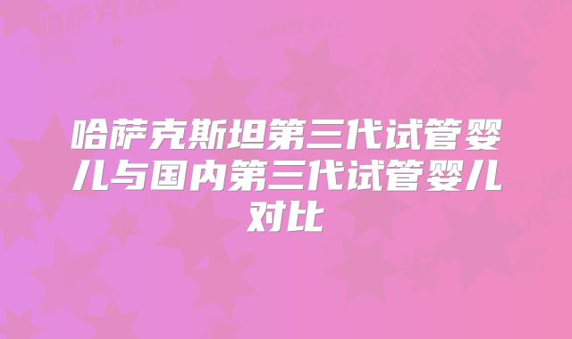 哈萨克斯坦第三代试管婴儿与国内第三代试管婴儿对比