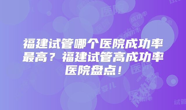 福建试管哪个医院成功率最高?福建试管高成功率医院盘点!