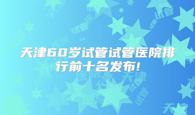 天津60岁试管试管医院排行前十名发布!