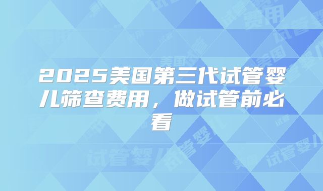 2025美国第三代试管婴儿筛查费用,做试管前必看