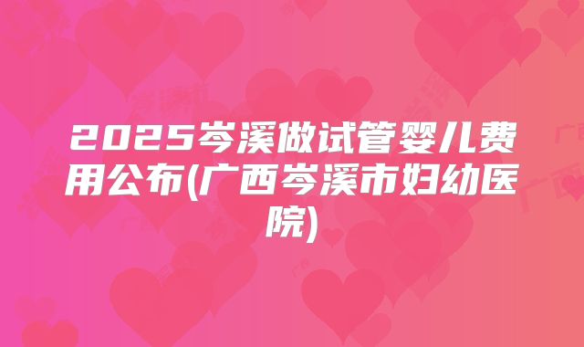 2025岑溪做试管婴儿费用公布(广西岑溪市妇幼医院)