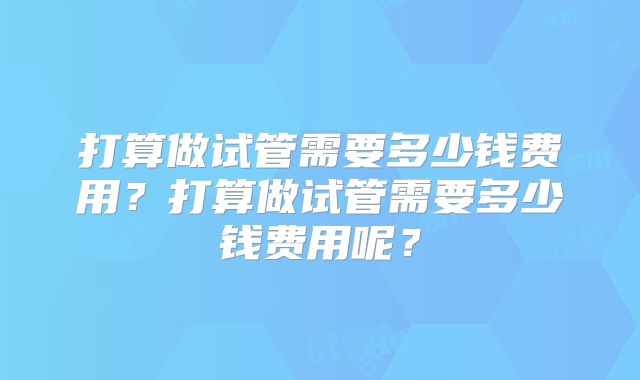 打算做试管需要多少钱费用？打算做试管需要多少钱费用呢？