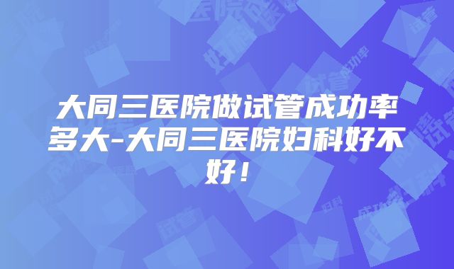 大同三医院做试管成功率多大-大同三医院妇科好不好！