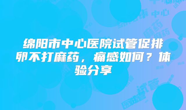 绵阳市中心医院试管促排卵不打麻药,痛感如何?体验分享