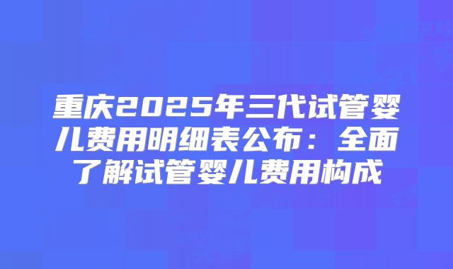 重庆2025年三代试管婴儿费用明细表公布：全面了解试管婴儿费用构成