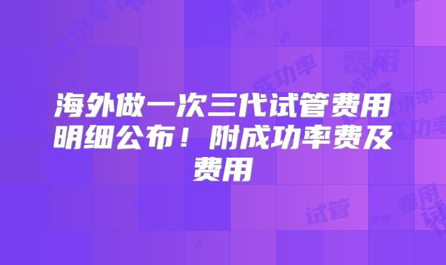 海外做一次三代试管费用明细公布！附成功率费及费用