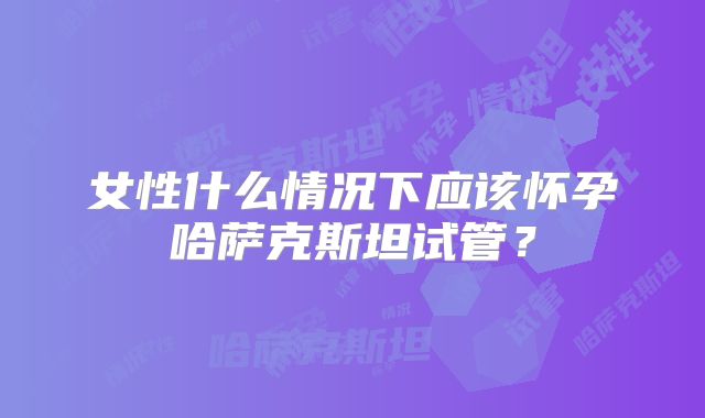 女性什么情况下应该怀孕哈萨克斯坦试管?