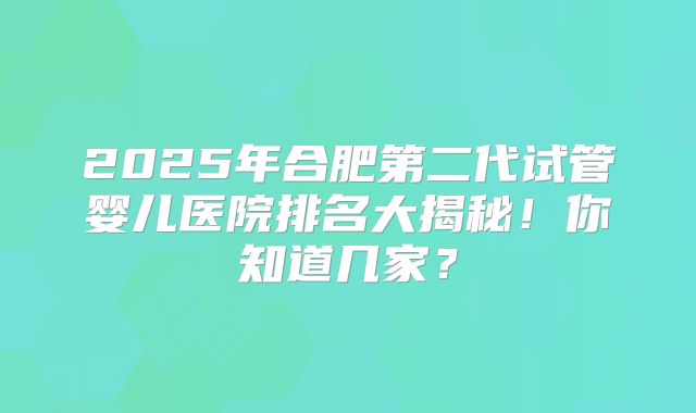 2025年合肥第二代试管婴儿医院排名大揭秘!你知道几家?
