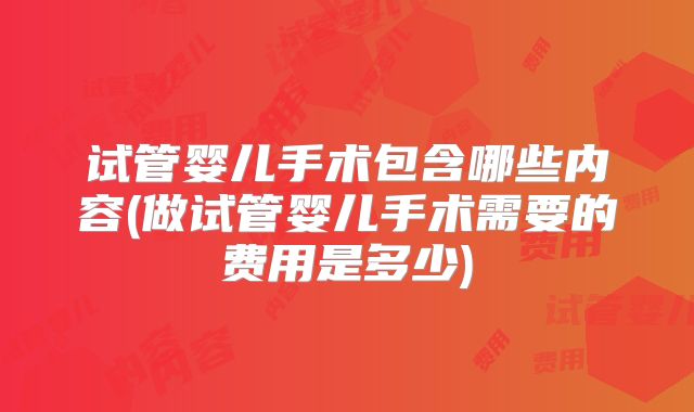 试管婴儿手术包含哪些内容(做试管婴儿手术需要的费用是多少)