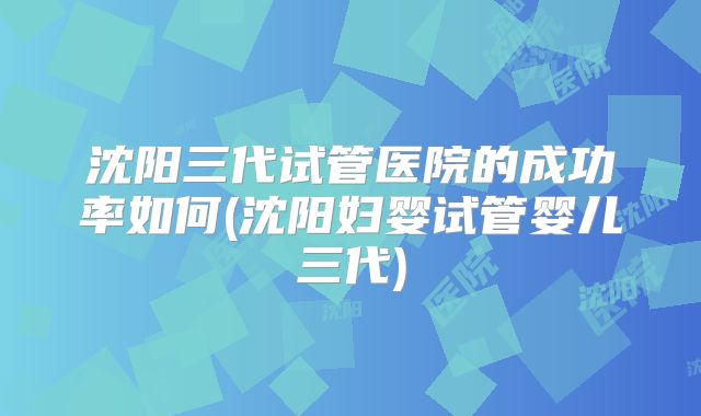 沈阳三代试管医院的成功率如何(沈阳妇婴试管婴儿三代)