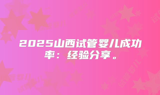 2025山西试管婴儿成功率：经验分享。