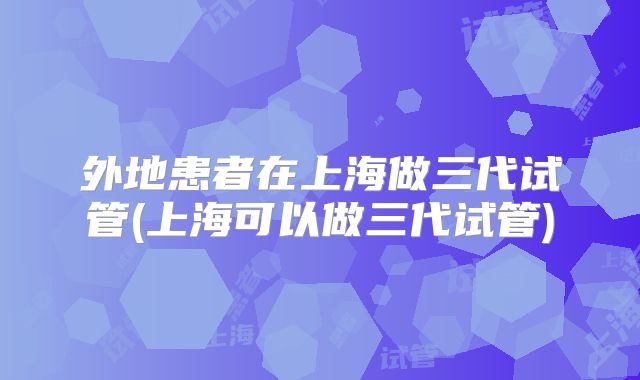 外地患者在上海做三代试管(上海可以做三代试管)