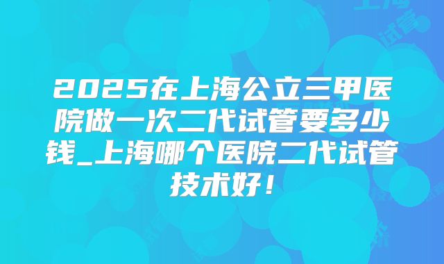 2025在上海公立三甲医院做一次二代试管要多少钱_上海哪个医院二代试管技术好!