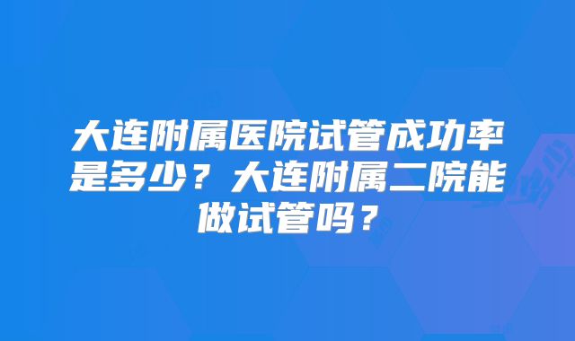 大连附属医院试管成功率是多少？大连附属二院能做试管吗？