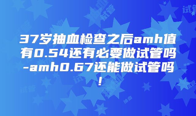 37岁抽血检查之后amh值有0.54还有必要做试管吗-amh0.67还能做试管吗！