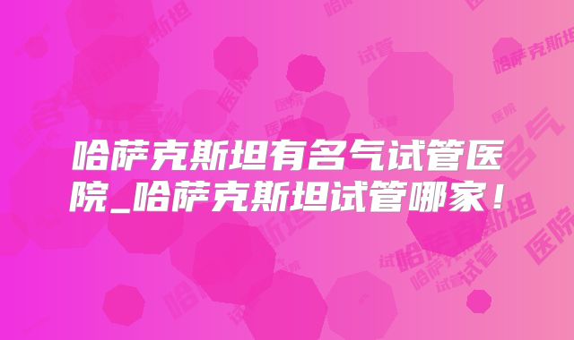 哈萨克斯坦有名气试管医院_哈萨克斯坦试管哪家！