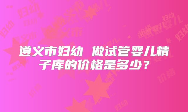 遵义市妇幼 做试管婴儿精子库的价格是多少？