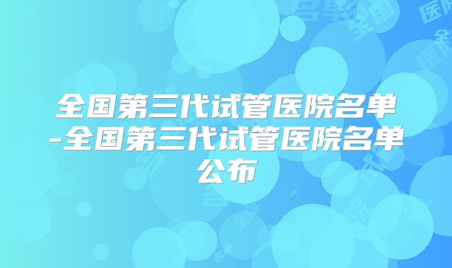 全国第三代试管医院名单-全国第三代试管医院名单公布