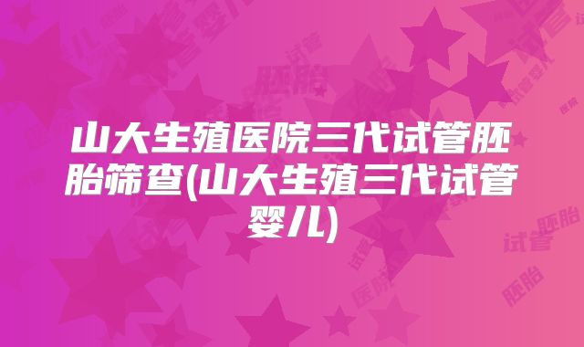 山大生殖医院三代试管胚胎筛查(山大生殖三代试管婴儿)