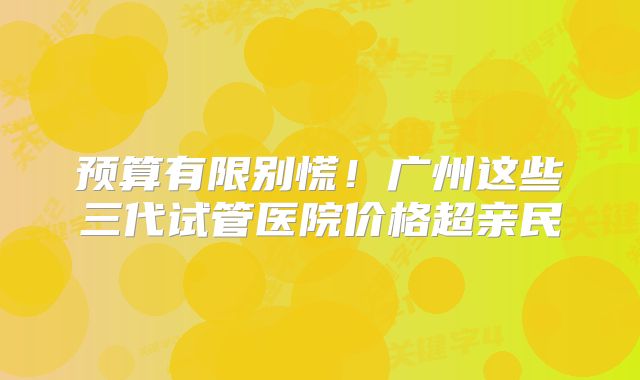 预算有限别慌!广州这些三代试管医院价格超亲民
